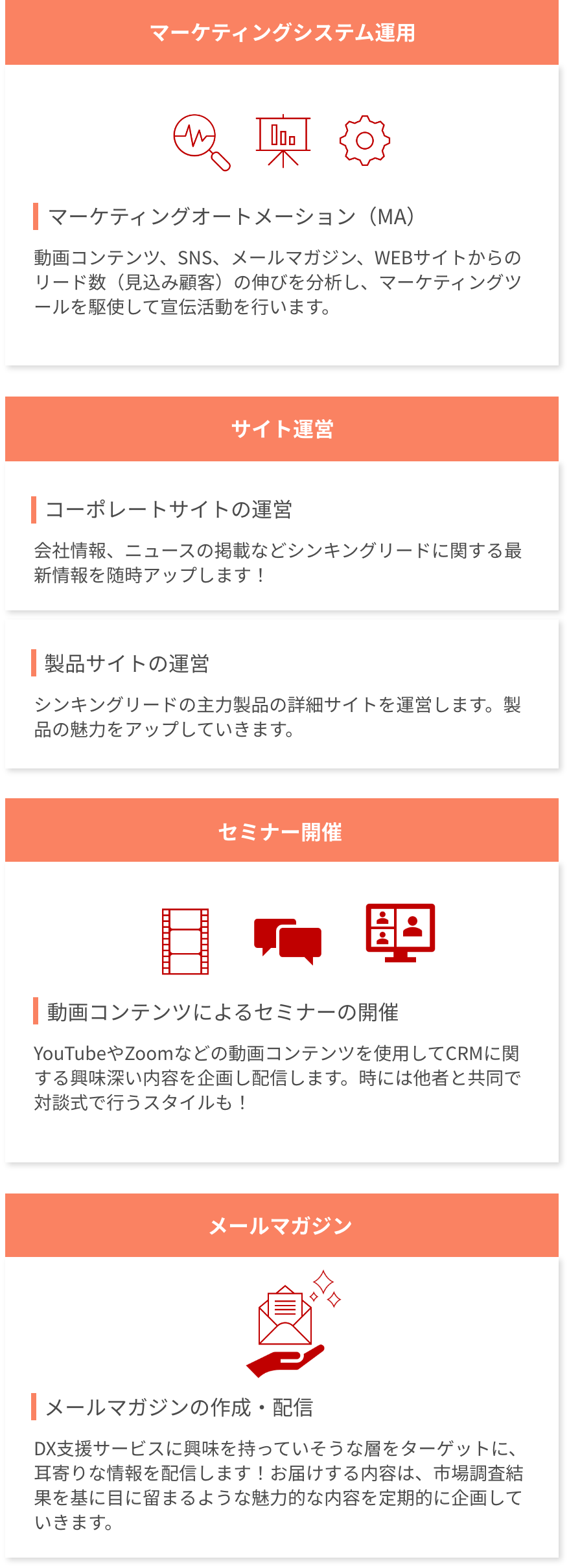 マーケティングの仕事は、大きく４つに分けられます。①マーケティングシステム運用。マーケティングオートメーション（MA）といって、動画コンテンツ、SNS、メールマガジン、WEBサイトからのリード数（見込み顧客）の伸びを分析し、マーケティングツールを駆使して宣伝活動を行います。②サイト運営。コーポレートサイトの運営や、最頻サイトの運営をし、シンキングリードに関する最新情報を随時アップしたり、主力製品の魅力を発信していきます。③セミナー開催。YouTubeやZoomなどの動画コンテンツをしようして、CRMに関する興味深い内容を企画し配信しています。時には他者と共同で対談式で行う場合もあります。④メールマガジン。DX支援サービスに興味を持っていそうな層をターゲットに、耳寄りな情報を配信しております。
