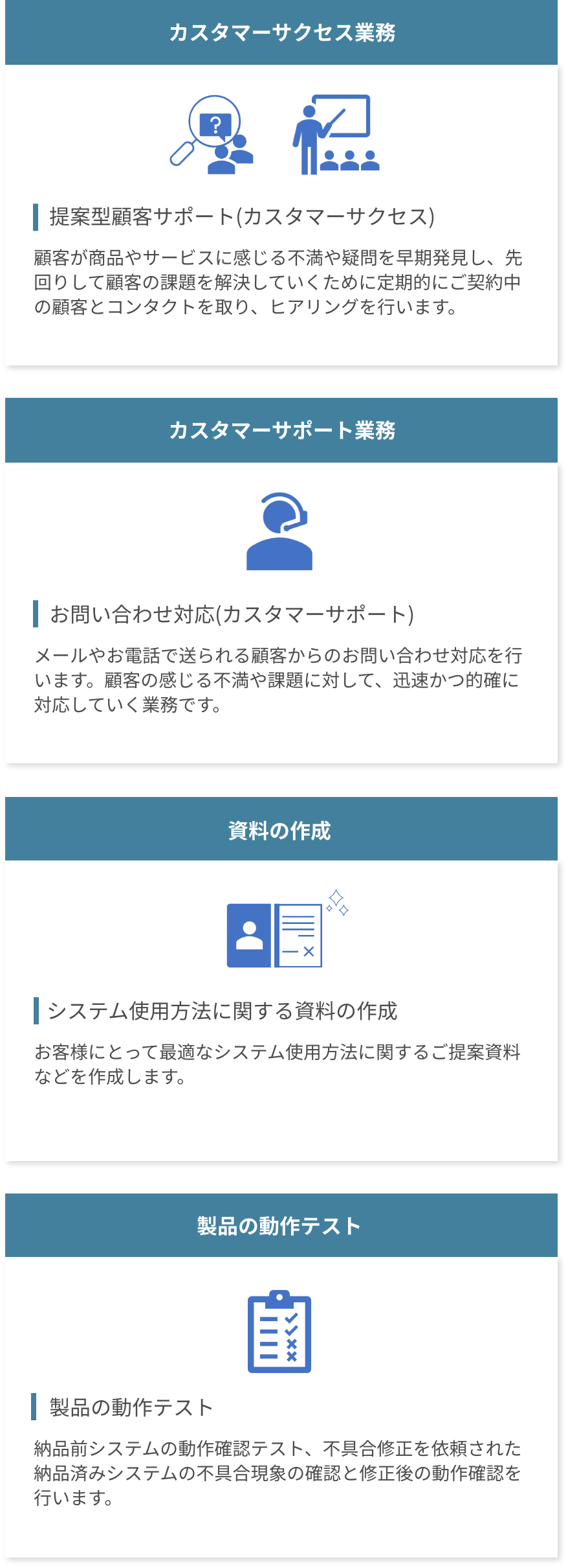 運用サポートの仕事は、①カスタマーサクセス業務。顧客が商品やサービスに感じる不満や疑問を早期発見し、先回りして顧客の課題解決していくために定期的にご契約中の顧客とコンタクトを取り、ヒアリングを行います。②カスタマーサポート業務。メールやお電話で送られる顧客からのお問い合わせ対応を行います。③資料の作成。お客様にとって最適なシステム使用方法に関するご提案資料などを作成します。④製品の動作テスト。納品前システムの動作確認テスト、不具合修正を依頼された納品済みシステムの不具合現象の確認と修正後の動作確認を行います。